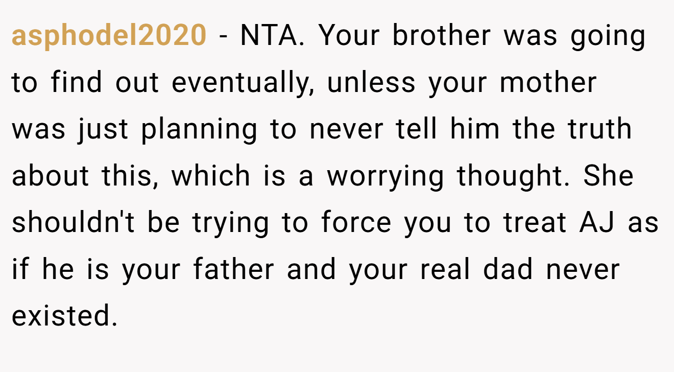asphodel2020 - NTA. Your brother was going to find out eventually, unless your mother was just planning to never tell him the truth about this, which is a worrying thought. She shouldn't be trying to force you to treat AJ as if he is your father and your real dad never existed.