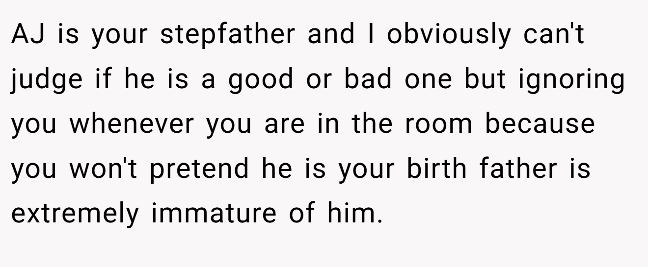 AJ is your stepfather and I obviously can't judge if he is a good or bad one but ignoring you whenever you are in the room because you won't pretend he is your birth father is extremely immature of him.