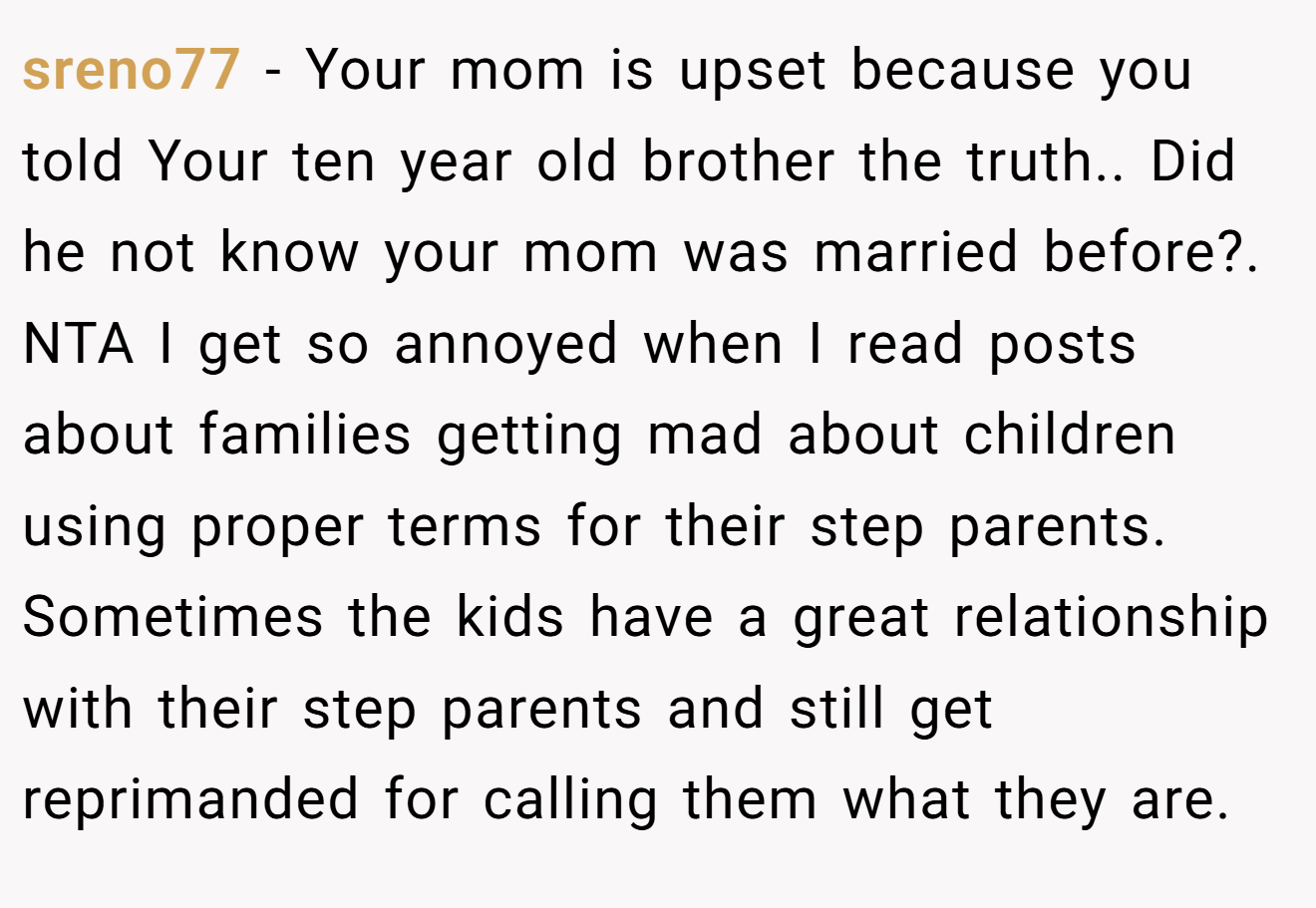 sreno77 - Your mom is upset because you told Your ten year old brother the truth.. Did he not know your mom was married before?. NTA I get so annoyed when I read posts about families getting mad about children using proper terms for their step parents. Sometimes the kids have a great relationship with their step parents and still get reprimanded for calling them what they are.