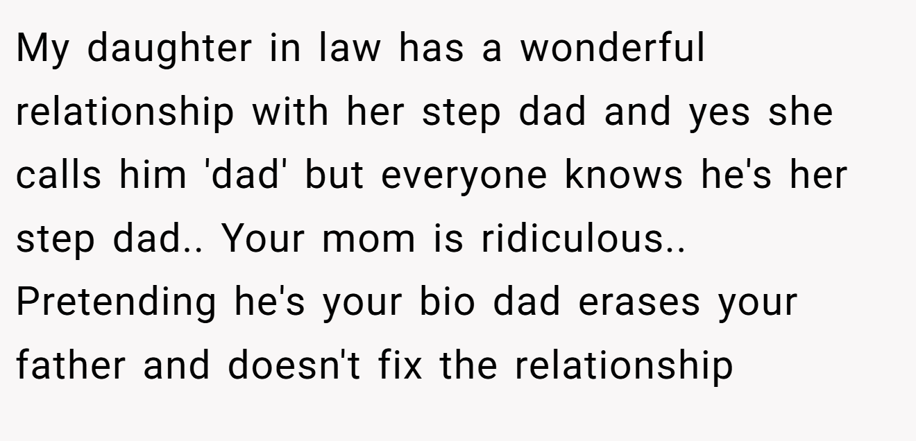 My daughter in law has a wonderful relationship with her step dad and yes she calls him 'dad' but everyone knows he's her step dad.. Your mom is ridiculous.. Pretending he's your bio dad erases your father and doesn't fix the relationship