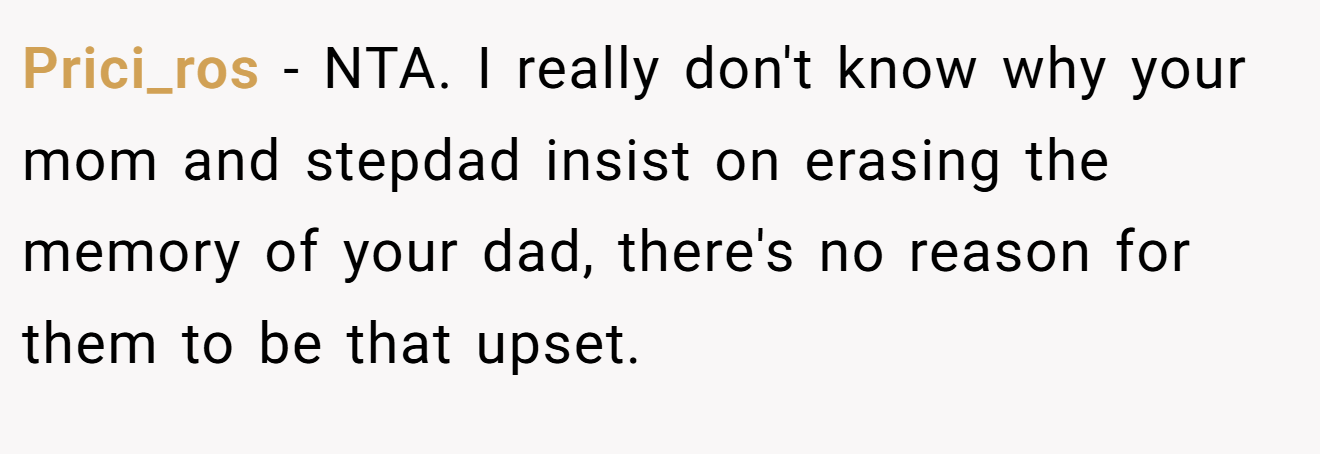 Prici_ros - NTA. I really don't know why your mom and stepdad insist on erasing the memory of your dad, there's no reason for them to be that upset.