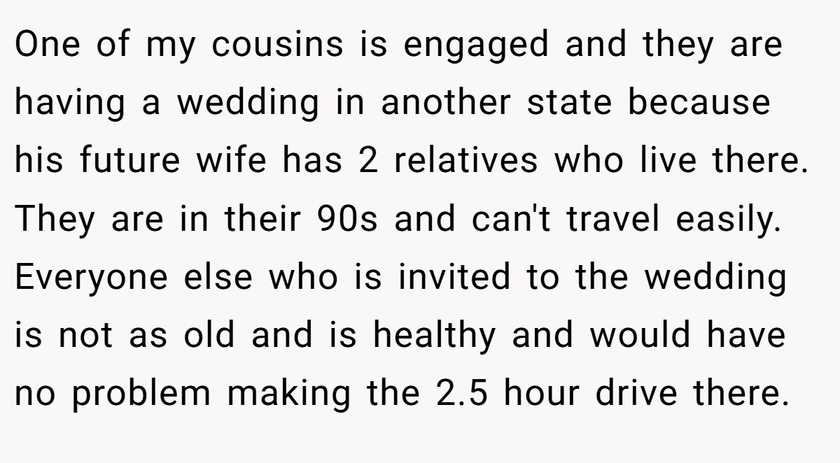 One of my cousins is engaged and they are having a wedding in another state because his future wife has 2 relatives who live there. They are in their 90s and can't travel easily. Everyone else who is invited to the wedding is not as old and is healthy and would have no problem making the 2.5 hour drive there.