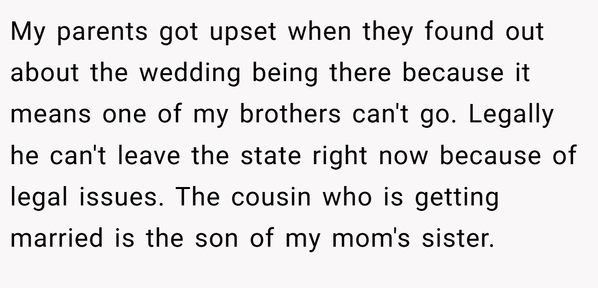 My parents got upset when they found out about the wedding being there because it means one of my brothers can't go. Legally he can't leave the state right now because of legal issues. The cousin who is getting married is the son of my mom's sister.