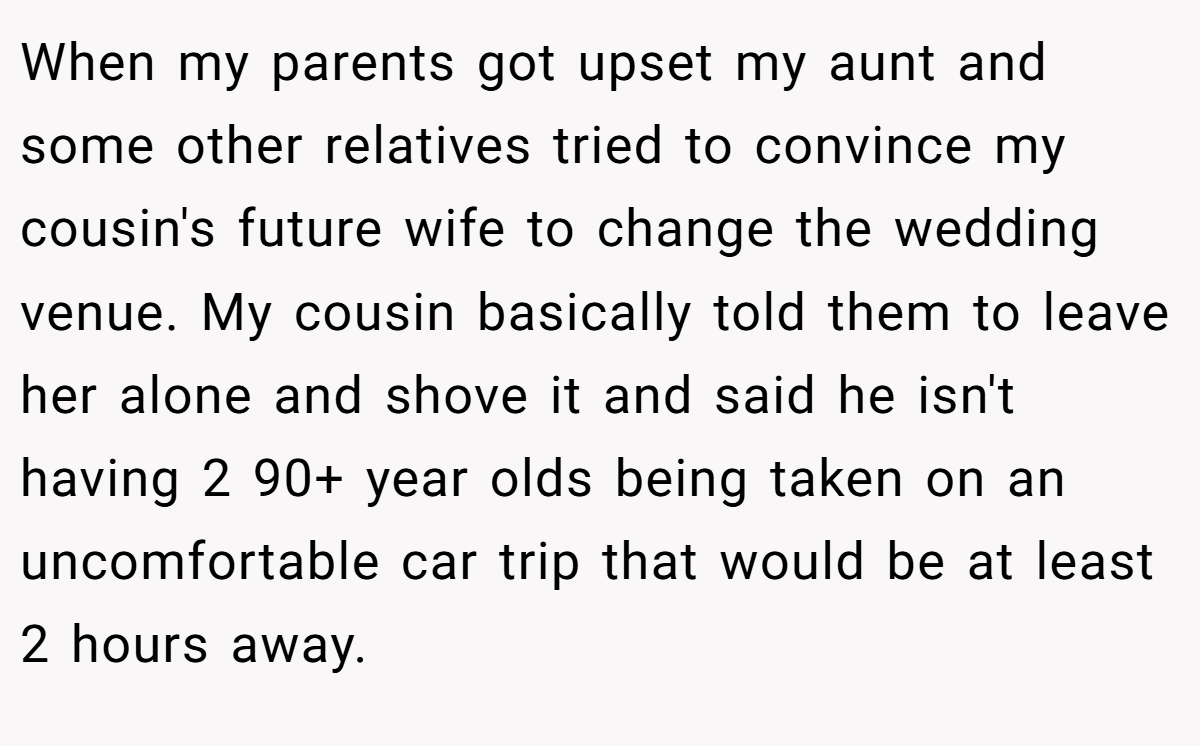 When my parents got upset my aunt and some other relatives tried to convince my cousin's future wife to change the wedding venue. My cousin basically told them to leave her alone and shove it and said he isn't having 2 90+ year olds being taken on an uncomfortable car trip that would be at least 2 hours away.