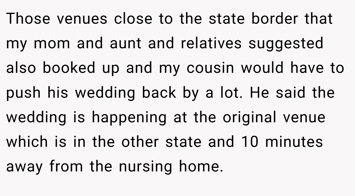 Those venues close to the state border that my mom and aunt and relatives suggested also booked up and my cousin would have to push his wedding back by a lot. He said the wedding is happening at the original venue which is in the other state and 10 minutes away from the nursing home.