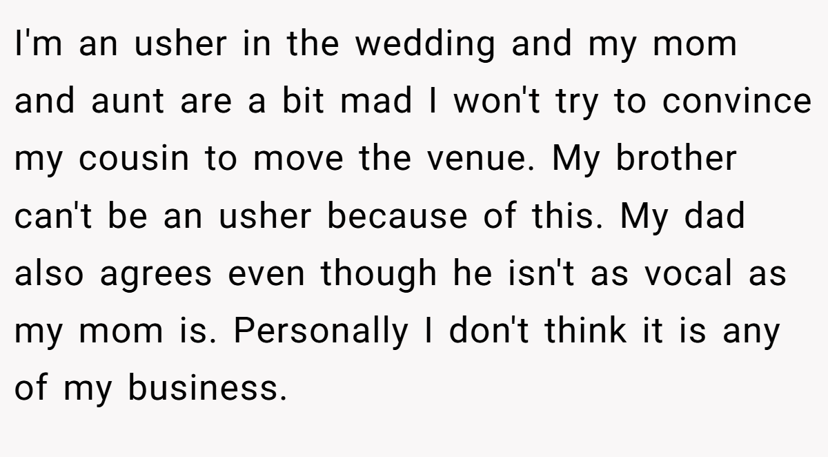 I'm an usher in the wedding and my mom and aunt are a bit mad I won't try to convince my cousin to move the venue. My brother can't be an usher because of this. My dad also agrees even though he isn't as vocal as my mom is. Personally I don't think it is any of my business.