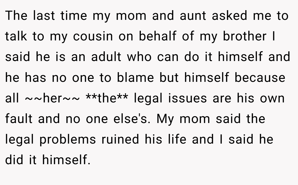 The last time my mom and aunt asked me to talk to my cousin on behalf of my brother I said he is an adult who can do it himself and he has no one to blame but himself because all ~~her~~ **the** legal issues are his own fault and no one else's. My mom said the legal problems ruined his life and I said he did it himself.