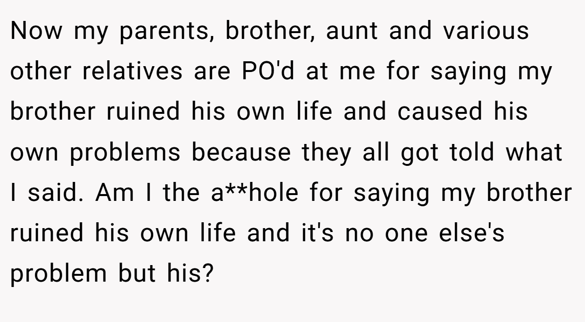 Now my parents, brother, aunt and various other relatives are PO'd at me for saying my brother ruined his own life and caused his own problems because they all got told what I said. Am I the a**hole for saying my brother ruined his own life and it's no one else's problem but his?