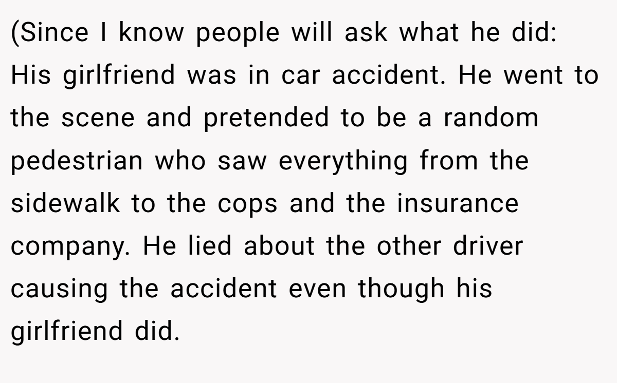 (Since I know people will ask what he did: His girlfriend was in car accident. He went to the scene and pretended to be a random pedestrian who saw everything from the sidewalk to the cops and the insurance company. He lied about the other driver causing the accident even though his girlfriend did.