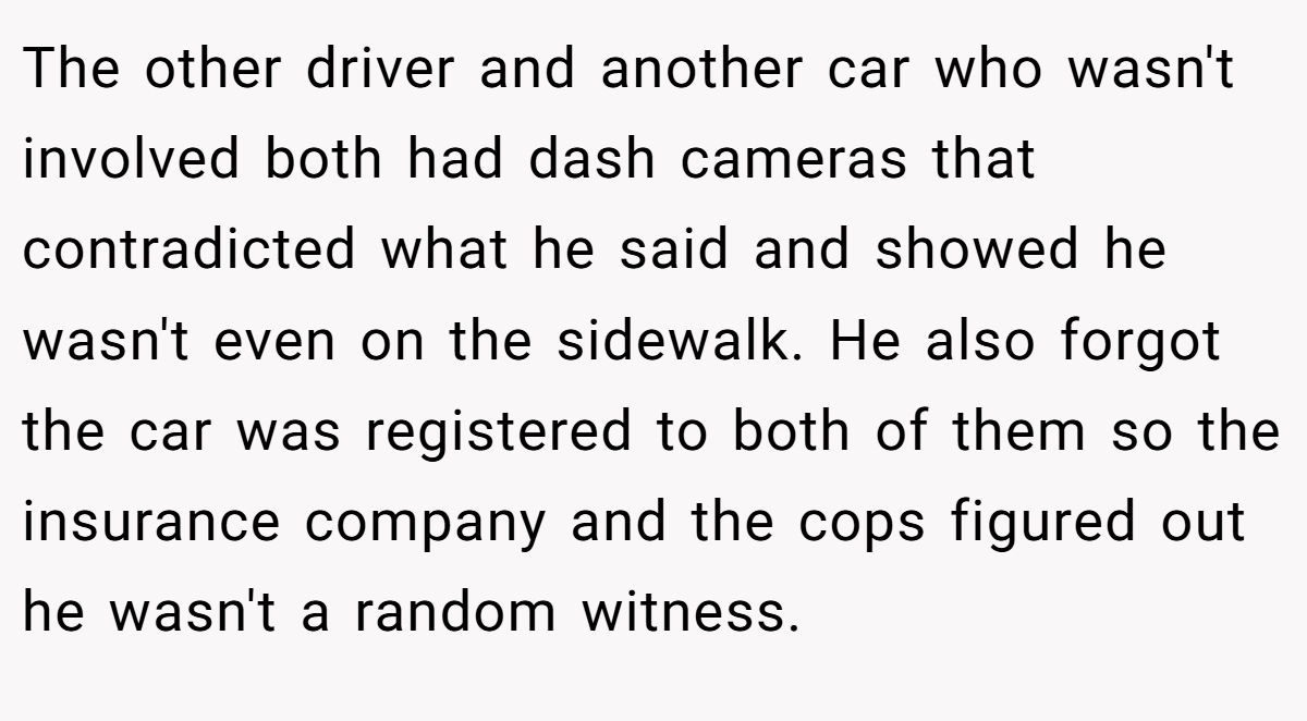 The other driver and another car who wasn't involved both had dash cameras that contradicted what he said and showed he wasn't even on the sidewalk. He also forgot the car was registered to both of them so the insurance company and the cops figured out he wasn't a random witness.
