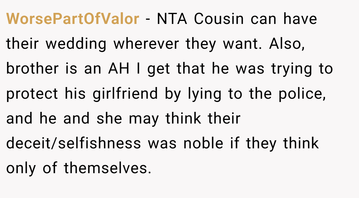 WorsePartOfValor - NTA Cousin can have their wedding wherever they want. Also, brother is an AH I get that he was trying to protect his girlfriend by lying to the police, and he and she may think their deceit/selfishness was noble if they think only of themselves.