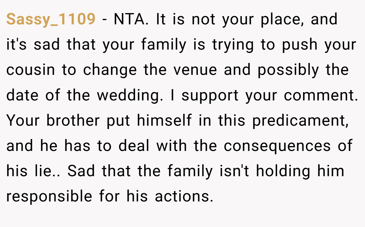 Sassy_1109 - NTA. It is not your place, and it's sad that your family is trying to push your cousin to change the venue and possibly the date of the wedding. I support your comment. Your brother put himself in this predicament, and he has to deal with the consequences of his lie.. Sad that the family isn't holding him responsible for his actions.