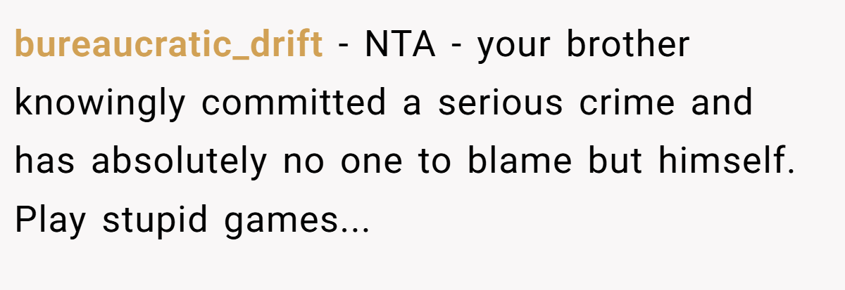 bureaucratic_drift - NTA - your brother knowingly committed a serious crime and has absolutely no one to blame but himself. Play stupid games...