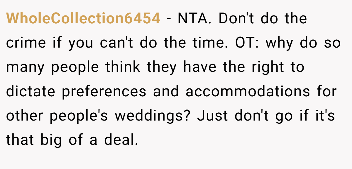 WholeCollection6454 - NTA. Don't do the crime if you can't do the time. OT: why do so many people think they have the right to dictate preferences and accommodations for other people's weddings? Just don't go if it's that big of a deal.