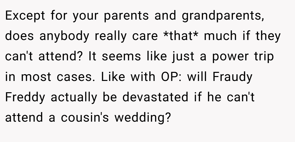 Except for your parents and grandparents, does anybody really care *that* much if they can't attend? It seems like just a power trip in most cases. Like with OP: will Fraudy Freddy actually be devastated if he can't attend a cousin's wedding?