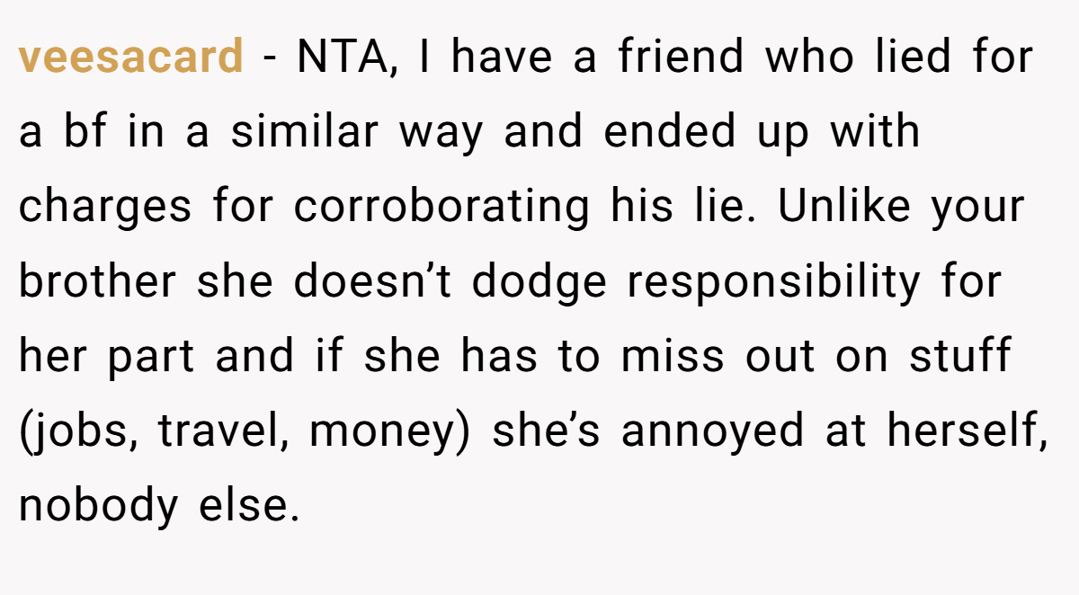 veesacard - NTA, I have a friend who lied for a bf in a similar way and ended up with charges for corroborating his lie. Unlike your brother she doesn’t dodge responsibility for her part and if she has to miss out on stuff (jobs, travel, money) she’s annoyed at herself, nobody else.