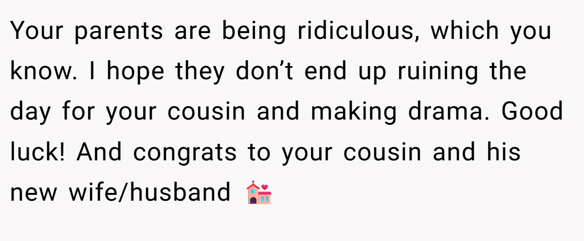 Your parents are being ridiculous, which you know. I hope they don’t end up ruining the day for your cousin and making drama. Good luck! And congrats to your cousin and his new wife/husband 💒