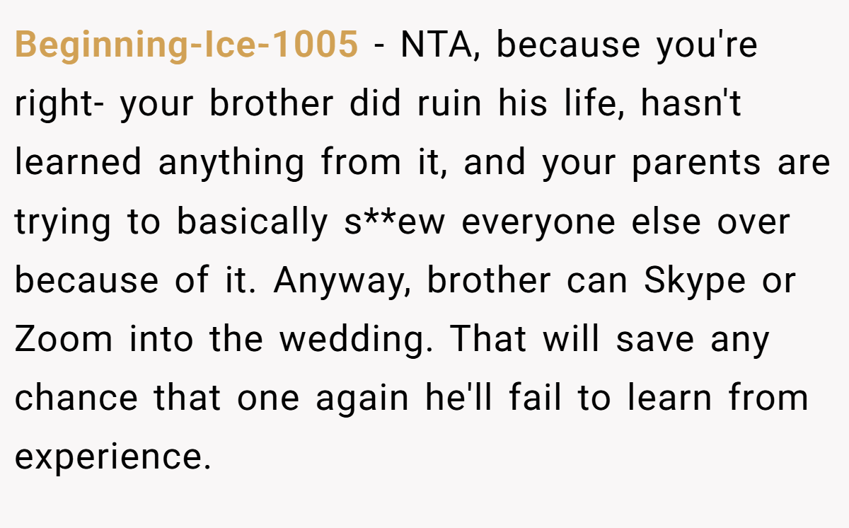 Beginning-Ice-1005 - NTA, because you're right- your brother did ruin his life, hasn't learned anything from it, and your parents are trying to basically s**ew everyone else over because of it. Anyway, brother can Skype or Zoom into the wedding. That will save any chance that one again he'll fail to learn from experience.