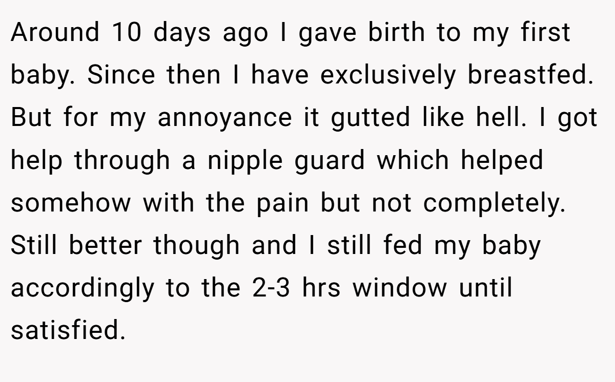 Around 10 days ago I gave birth to my first baby. Since then I have exclusively breastfed. But for my annoyance it gutted like hell. I got help through a nipple guard which helped somehow with the pain but not completely. Still better though and I still fed my baby accordingly to the 2-3 hrs window until satisfied.