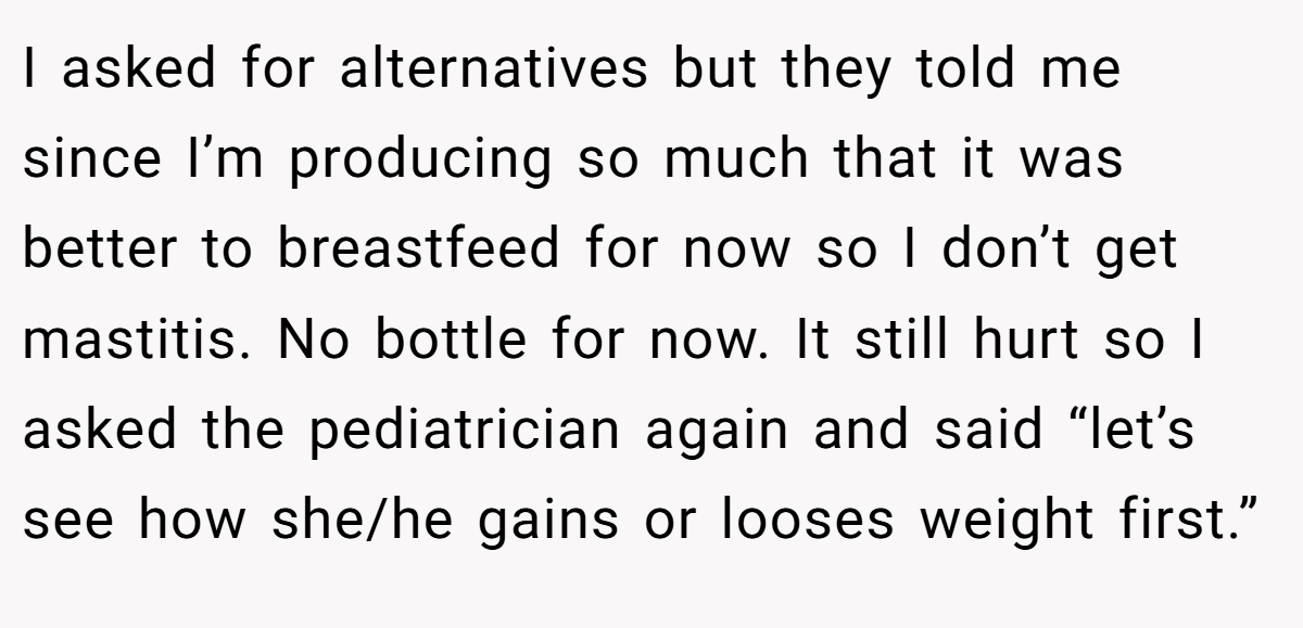 I asked for alternatives but they told me since I’m producing so much that it was better to breastfeed for now so I don’t get mastitis. No bottle for now. It still hurt so I asked the pediatrician again and said “let’s see how she/he gains or looses weight first.”