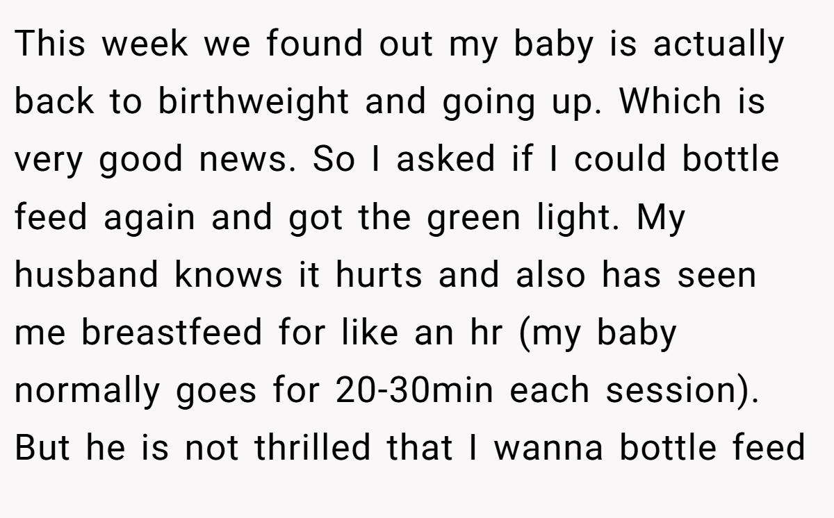 This week we found out my baby is actually back to birthweight and going up. Which is very good news. So I asked if I could bottle feed again and got the green light. My husband knows it hurts and also has seen me breastfeed for like an hr (my baby normally goes for 20-30min each session). But he is not thrilled that I wanna bottle feed