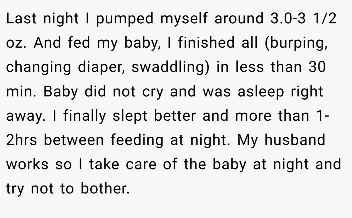 Last night I pumped myself around 3.0-3 1/2 oz. And fed my baby, I finished all (burping, changing diaper, swaddling) in less than 30 min. Baby did not cry and was asleep right away. I finally slept better and more than 1-2hrs between feeding at night. My husband works so I take care of the baby at night and try not to bother.
