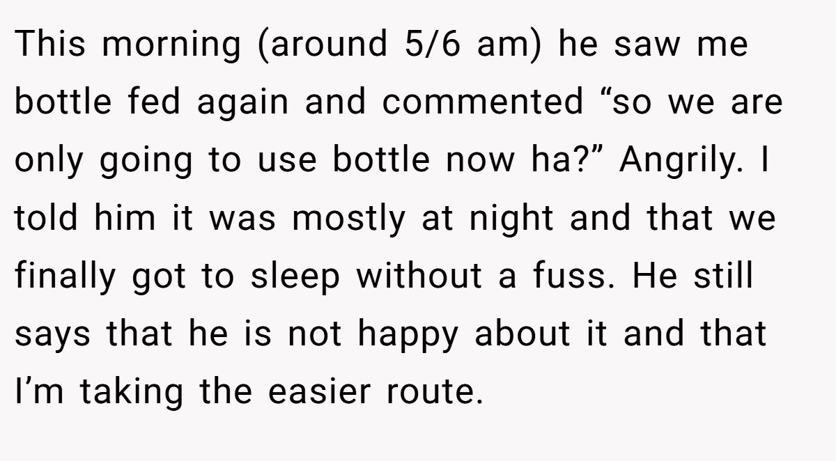 This morning (around 5/6 am) he saw me bottle fed again and commented “so we are only going to use bottle now ha?” Angrily. I told him it was mostly at night and that we finally got to sleep without a fuss. He still says that he is not happy about it and that I’m taking the easier route.