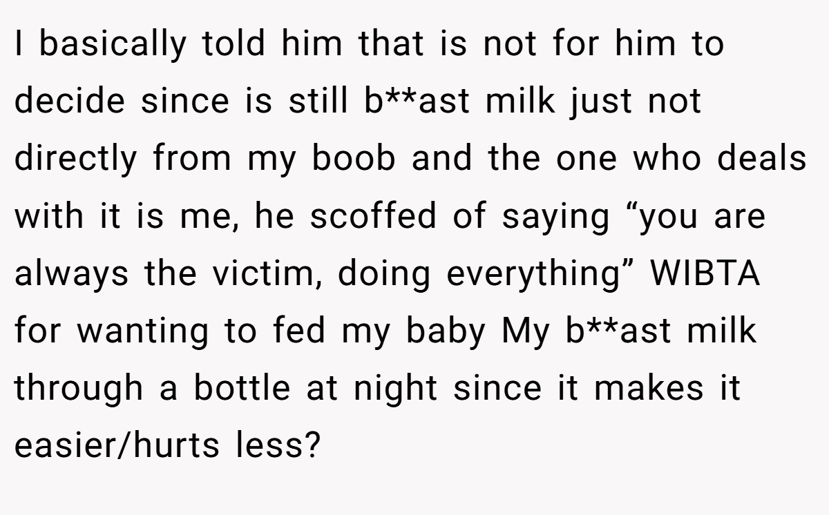 I basically told him that is not for him to decide since is still b**ast milk just not directly from my boob and the one who deals with it is me, he scoffed of saying “you are always the victim, doing everything” WIBTA for wanting to fed my baby My b**ast milk through a bottle at night since it makes it easier/hurts less?