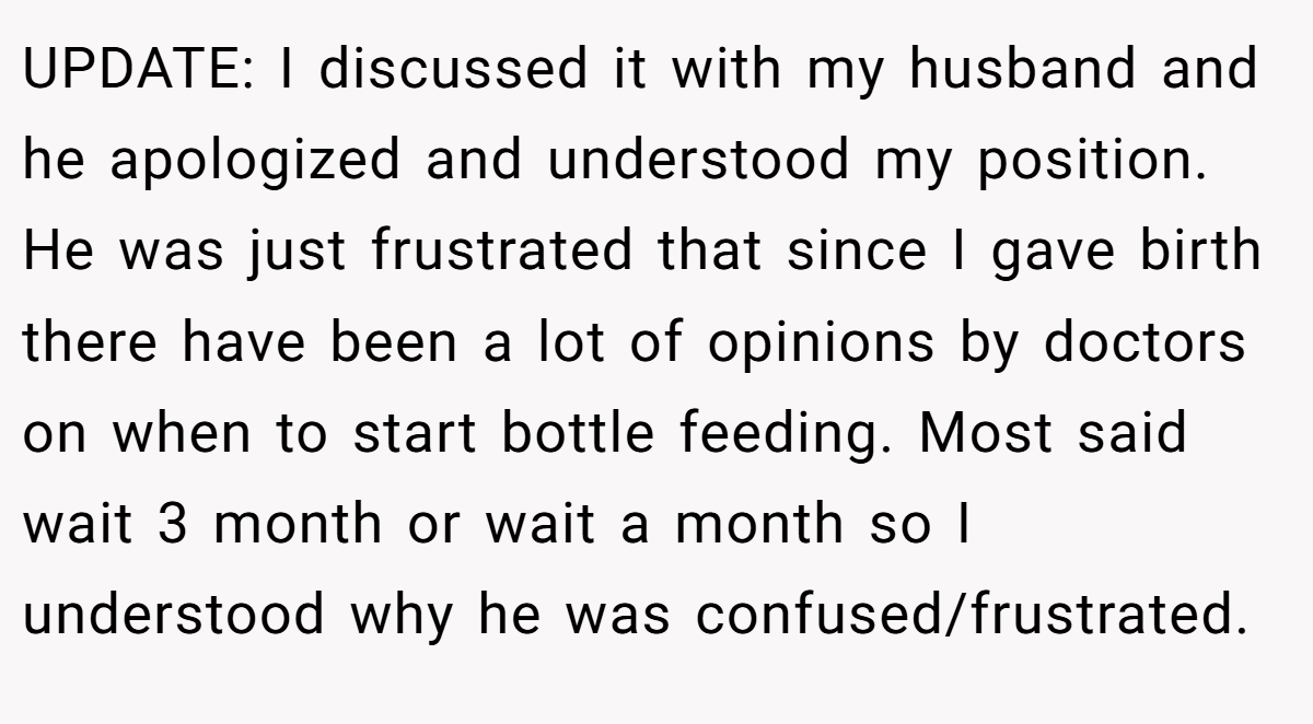 UPDATE: I discussed it with my husband and he apologized and understood my position. He was just frustrated that since I gave birth there have been a lot of opinions by doctors on when to start bottle feeding. Most said wait 3 month or wait a month so I understood why he was confused/frustrated.