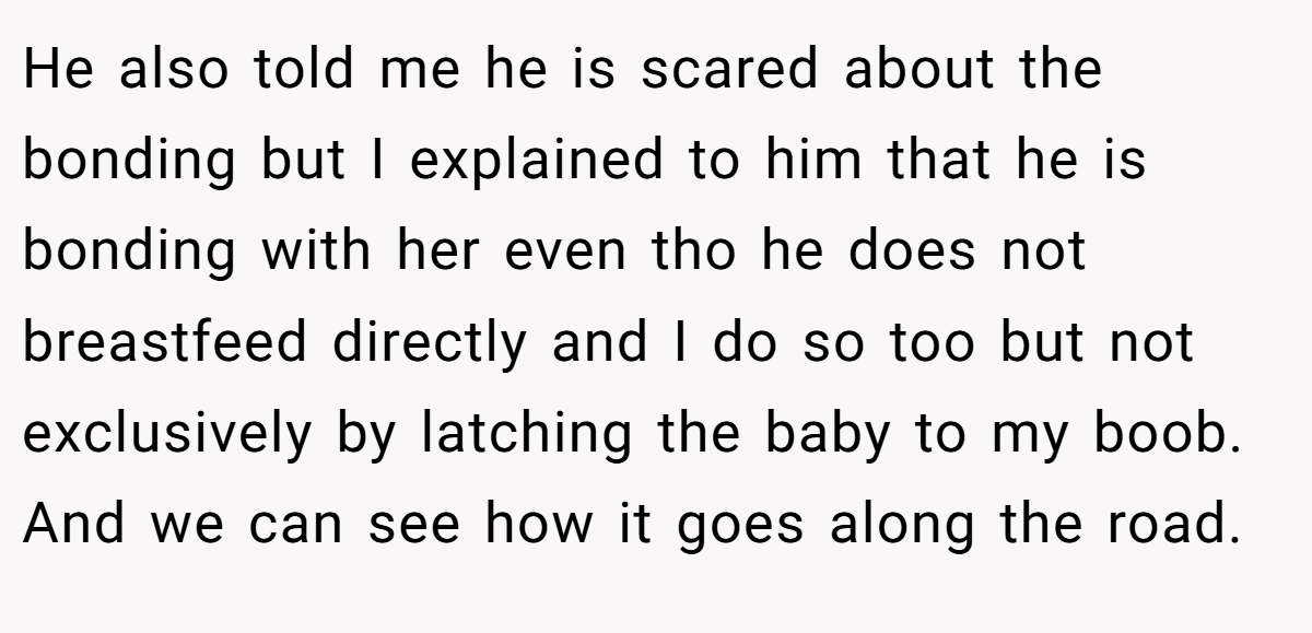 He also told me he is scared about the bonding but I explained to him that he is bonding with her even tho he does not breastfeed directly and I do so too but not exclusively by latching the baby to my boob. And we can see how it goes along the road.