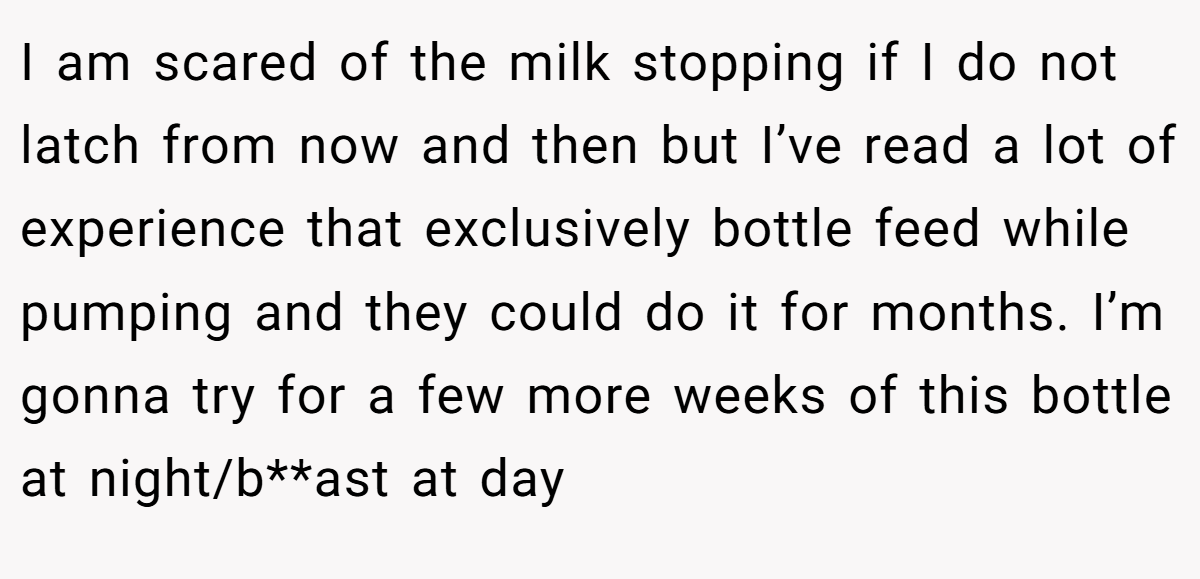I am scared of the milk stopping if I do not latch from now and then but I’ve read a lot of experience that exclusively bottle feed while pumping and they could do it for months. I’m gonna try for a few more weeks of this bottle at night/b**ast at day