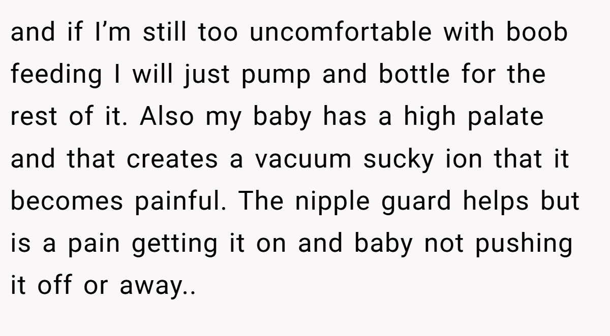 and if I’m still too uncomfortable with boob feeding I will just pump and bottle for the rest of it. Also my baby has a high palate and that creates a vacuum sucky ion that it becomes painful. The nipple guard helps but is a pain getting it on and baby not pushing it off or away..