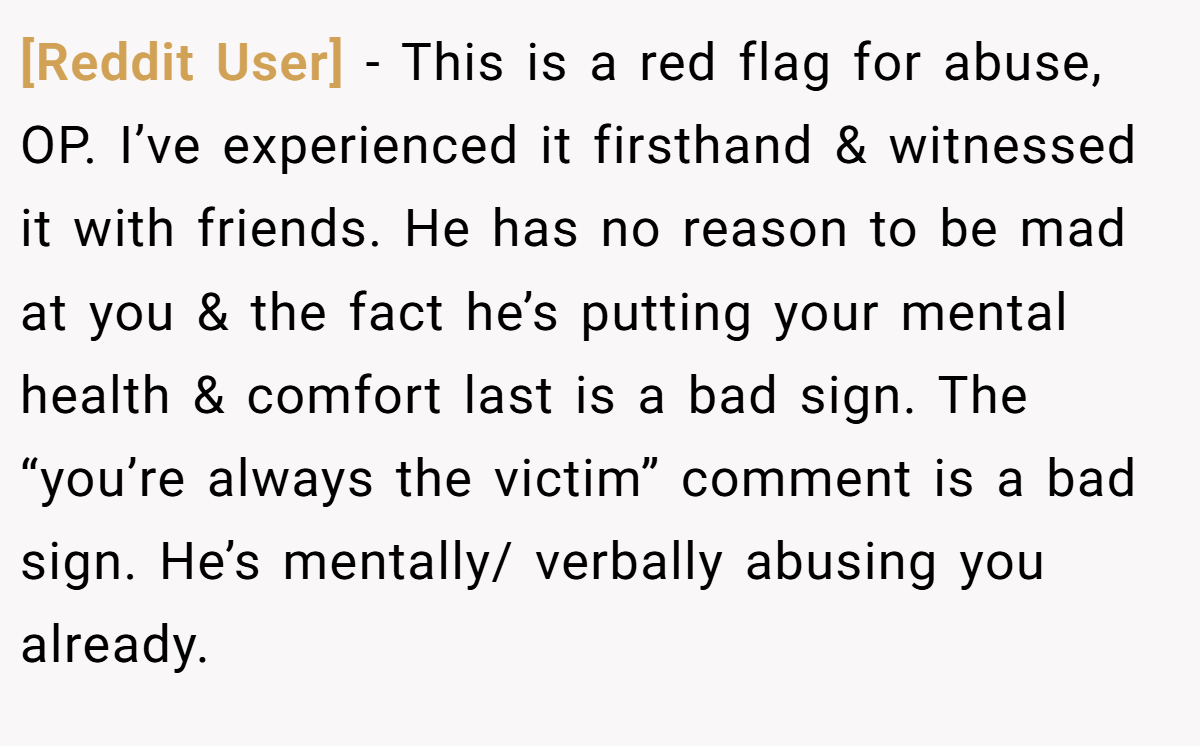 [Reddit User] − This is a red flag for abuse, OP. I’ve experienced it firsthand & witnessed it with friends. He has no reason to be mad at you & the fact he’s putting your mental health & comfort last is a bad sign. The “you’re always the victim” comment is a bad sign. He’s mentally/ verbally abusing you already.