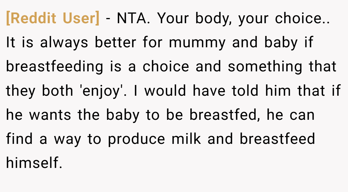 [Reddit User] − NTA. Your body, your choice.. It is always better for mummy and baby if breastfeeding is a choice and something that they both 'enjoy'. I would have told him that if he wants the baby to be breastfed, he can find a way to produce milk and breastfeed himself.