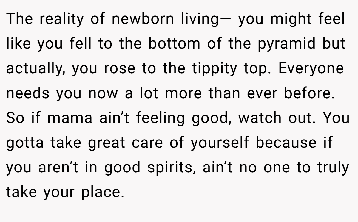 The reality of newborn living— you might feel like you fell to the bottom of the pyramid but actually, you rose to the tippity top. Everyone needs you now a lot more than ever before. So if mama ain’t feeling good, watch out. You gotta take great care of yourself because if you aren’t in good spirits, ain’t no one to truly take your place.