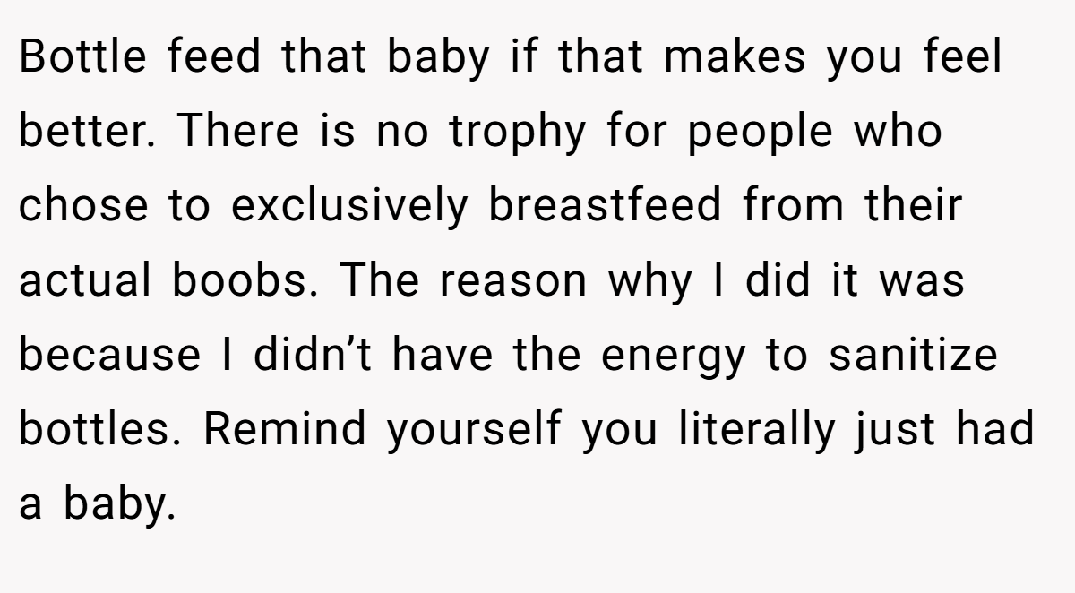 Bottle feed that baby if that makes you feel better. There is no trophy for people who chose to exclusively breastfeed from their actual boobs. The reason why I did it was because I didn’t have the energy to sanitize bottles. Remind yourself you literally just had a baby.