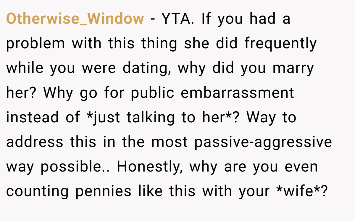 Otherwise_Window − YTA. If you had a problem with this thing she did frequently while you were dating, why did you marry her? Why go for public embarrassment instead of *just talking to her*? Way to address this in the most passive-aggressive way possible.. Honestly, why are you even counting pennies like this with your *wife*?