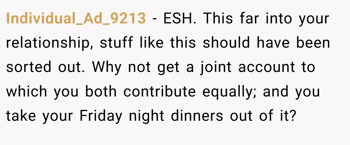 Individual_Ad_9213 − ESH. This far into your relationship, stuff like this should have been sorted out. Why not get a joint account to which you both contribute equally; and you take your Friday night dinners out of it?
