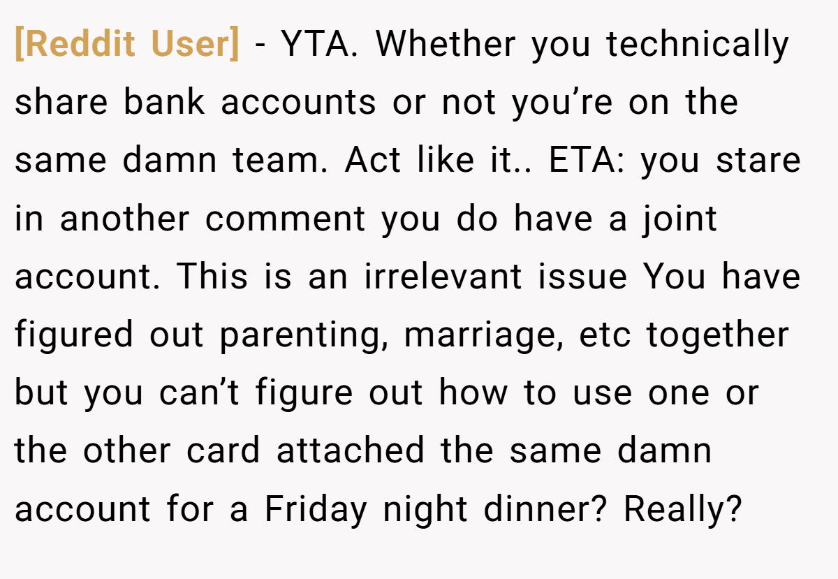 [Reddit User] − YTA. Whether you technically share bank accounts or not you’re on the same damn team. Act like it.. ETA: you stare in another comment you do have a joint account. This is an irrelevant issue You have figured out parenting, marriage, etc together but you can’t figure out how to use one or the other card attached the same damn account for a Friday night dinner? Really?