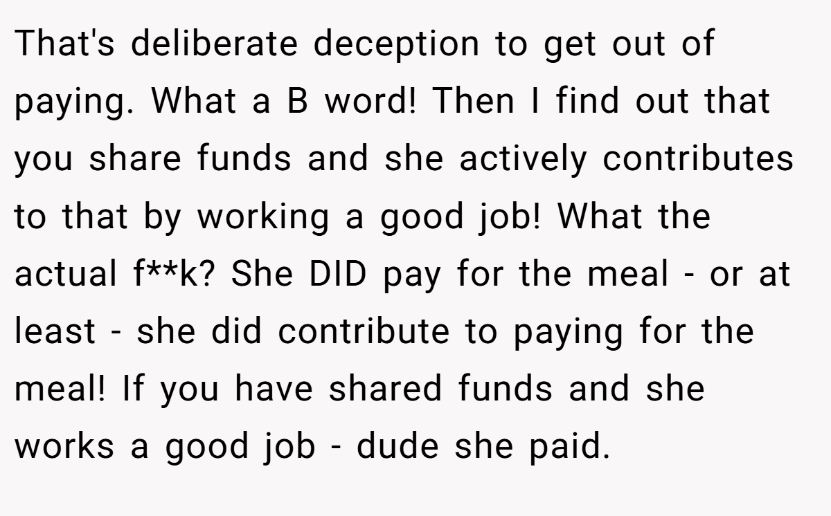 That's deliberate deception to get out of paying. What a B word! Then I find out that you share funds and she actively contributes to that by working a good job! What the actual f**k? She DID pay for the meal - or at least - she did contribute to paying for the meal! If you have shared funds and she works a good job - dude she paid.