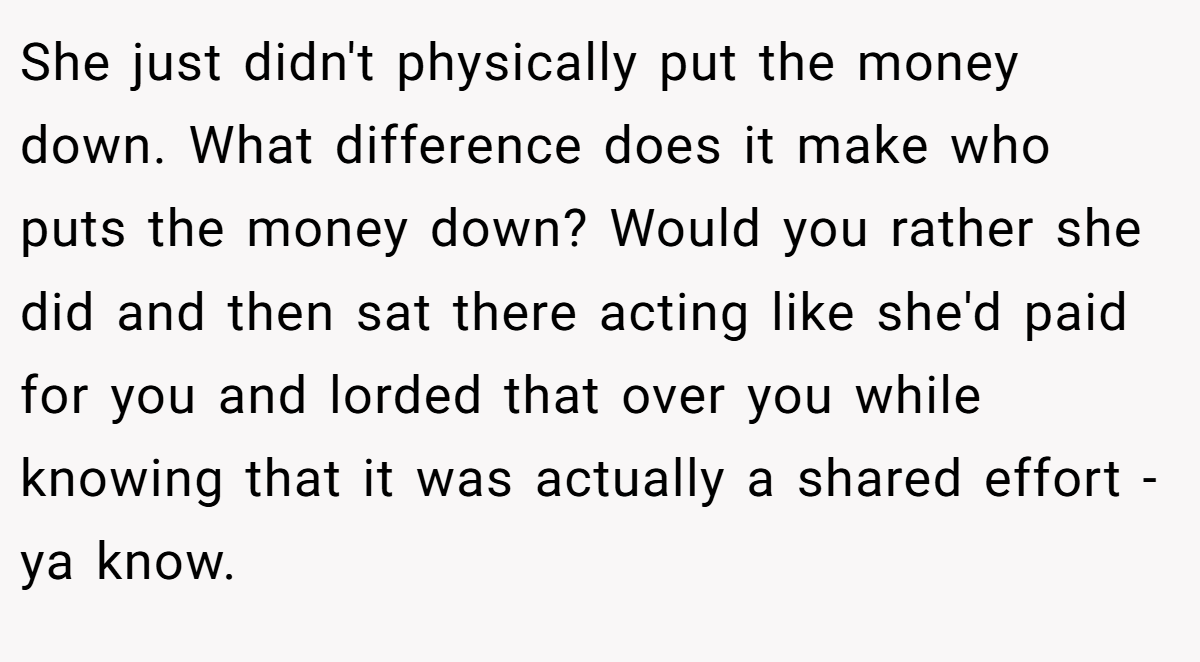 She just didn't physically put the money down. What difference does it make who puts the money down? Would you rather she did and then sat there acting like she'd paid for you and lorded that over you while knowing that it was actually a shared effort - ya know.