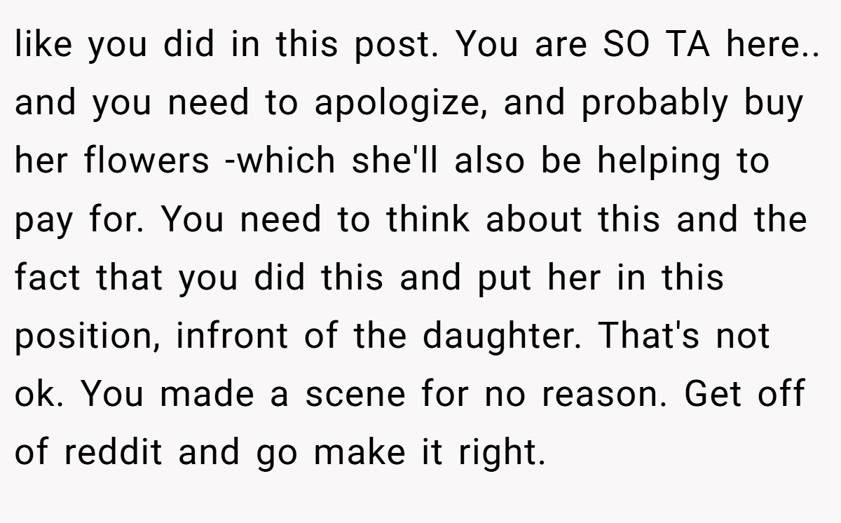 like you did in this post. You are SO TA here.. and you need to apologize, and probably buy her flowers -which she'll also be helping to pay for. You need to think about this and the fact that you did this and put her in this position, infront of the daughter. That's not ok. You made a scene for no reason. Get off of reddit and go make it right.