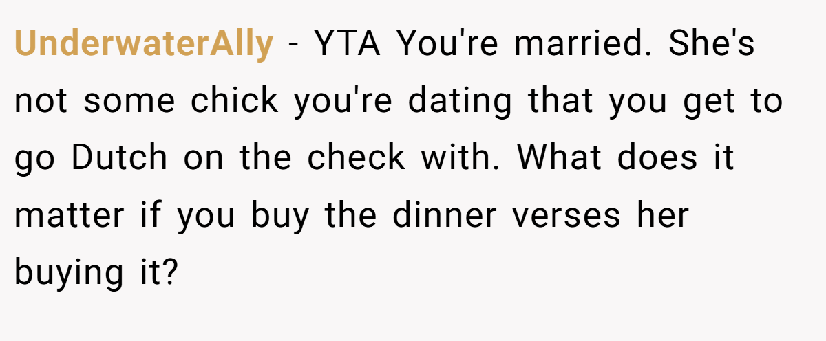 UnderwaterAlly − YTA You're married. She's not some chick you're dating that you get to go Dutch on the check with. What does it matter if you buy the dinner verses her buying it?