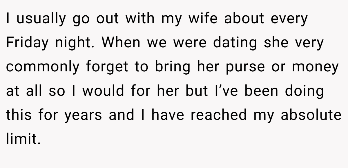 I usually go out with my wife about every Friday night. When we were dating she very commonly forget to bring her purse or money at all so I would for her but I’ve been doing this for years and I have reached my absolute limit.