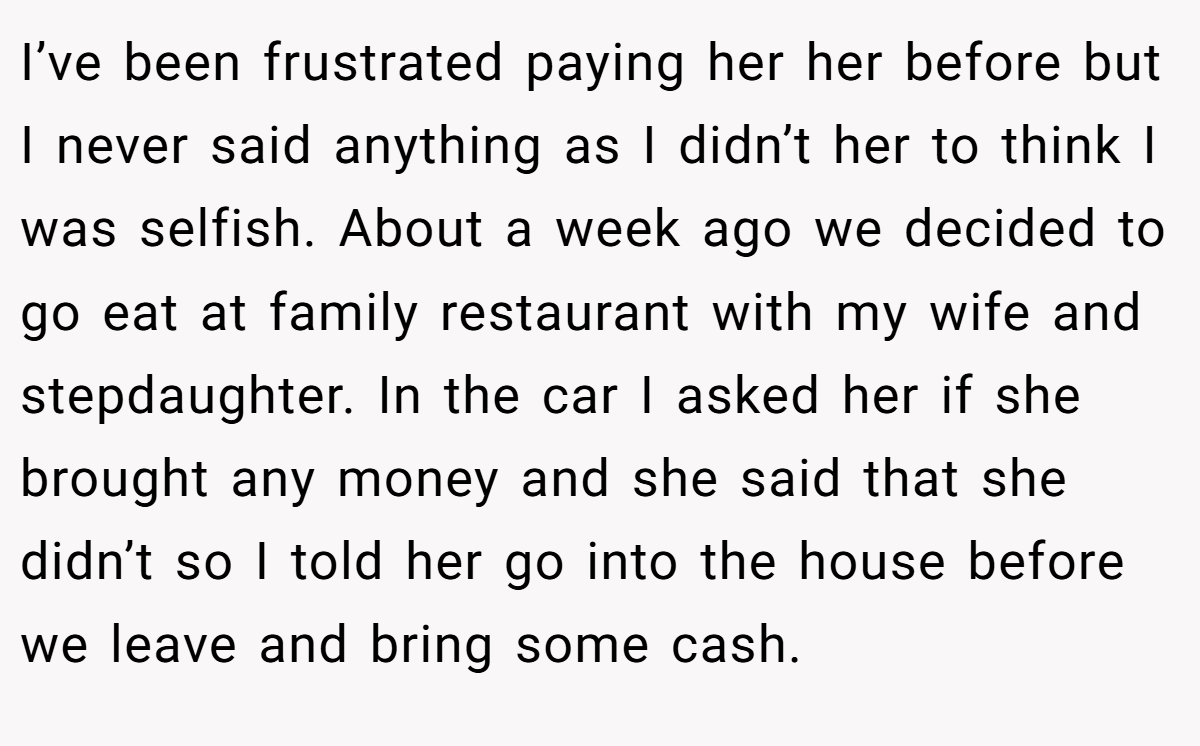 I’ve been frustrated paying her her before but I never said anything as I didn’t her to think I was selfish. About a week ago we decided to go eat at family restaurant with my wife and stepdaughter. In the car I asked her if she brought any money and she said that she didn’t so I told her go into the house before we leave and bring some cash.