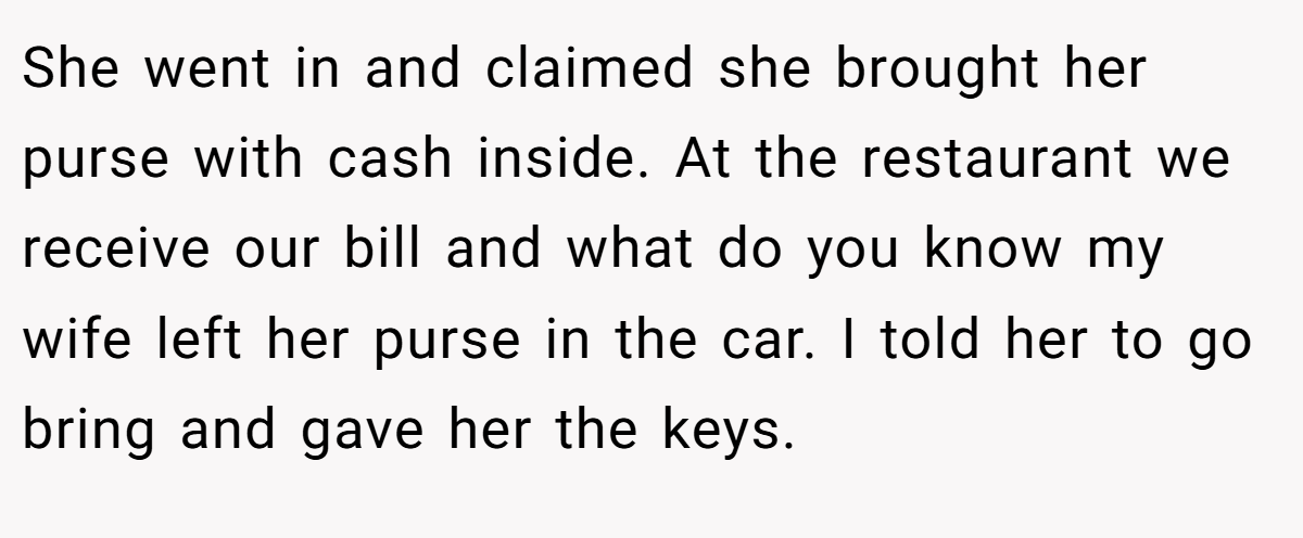 She went in and claimed she brought her purse with cash inside. At the restaurant we receive our bill and what do you know my wife left her purse in the car. I told her to go bring and gave her the keys.