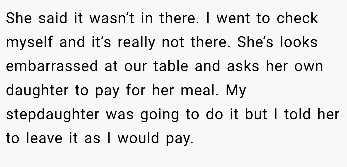 She said it wasn’t in there. I went to check myself and it’s really not there. She’s looks embarrassed at our table and asks her own daughter to pay for her meal. My stepdaughter was going to do it but I told her to leave it as I would pay.