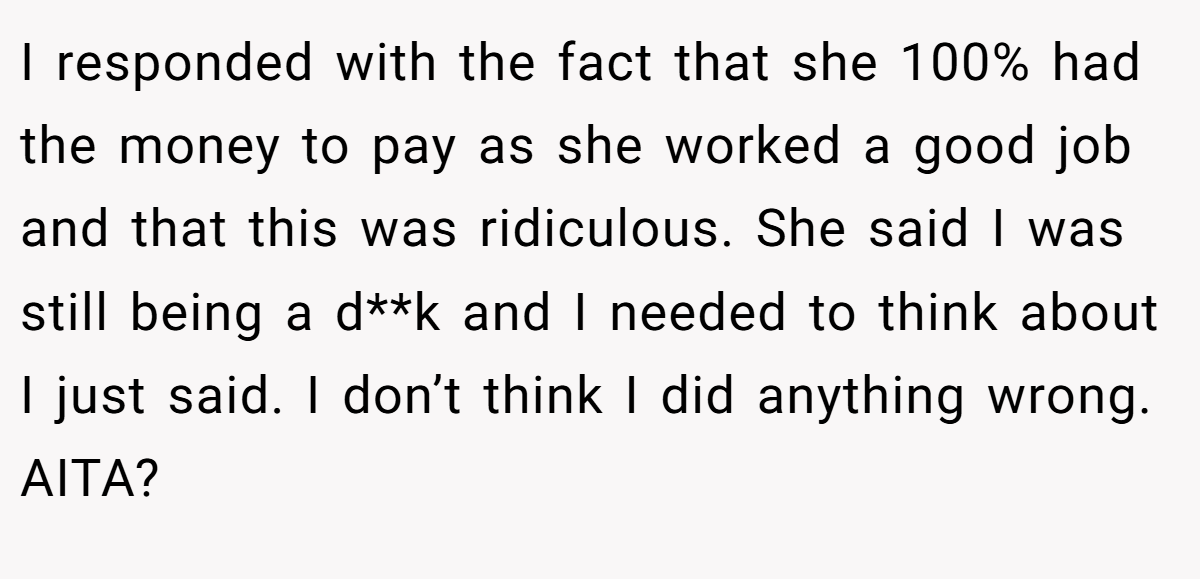 I responded with the fact that she 100% had the money to pay as she worked a good job and that this was ridiculous. She said I was still being a d**k and I needed to think about I just said. I don’t think I did anything wrong. AITA?