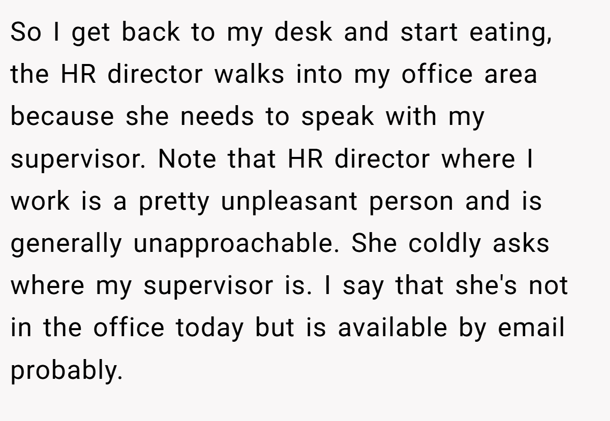 So I get back to my desk and start eating, the HR director walks into my office area because she needs to speak with my supervisor. Note that HR director where I work is a pretty unpleasant person and is generally unapproachable. She coldly asks where my supervisor is. I say that she's not in the office today but is available by email probably.