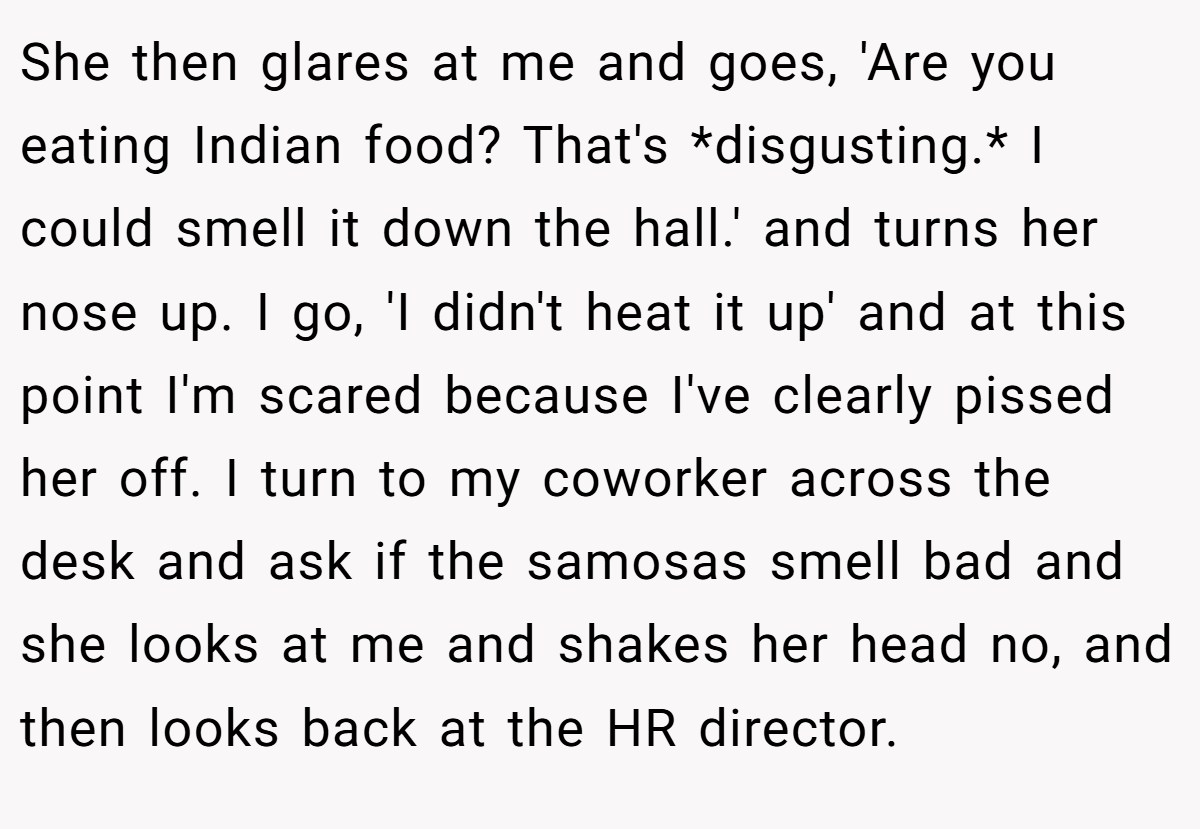 She then glares at me and goes, 'Are you eating Indian food? That's *disgusting.* I could smell it down the hall.' and turns her nose up. I go, 'I didn't heat it up' and at this point I'm scared because I've clearly pissed her off. I turn to my coworker across the desk and ask if the samosas smell bad and she looks at me and shakes her head no, and then looks back at the HR director.